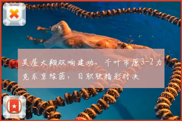 吴屋大翔双响建功，千叶市原3-2力克东京绿茵，日职联精彩对决