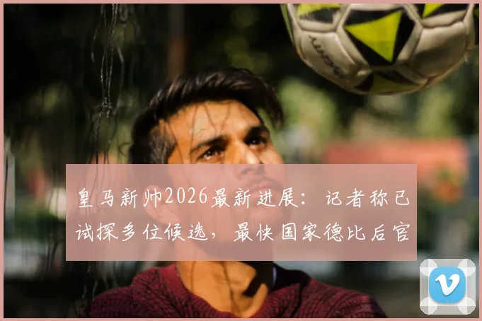 皇马新帅2026最新进展：记者称已试探多位候选，最快国家德比后官宣决定，换帅传言真实吗？