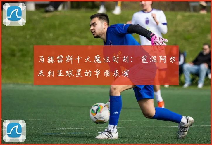 马赫雷斯十大魔法时刻:重温阿尔及利亚球星的华丽表演