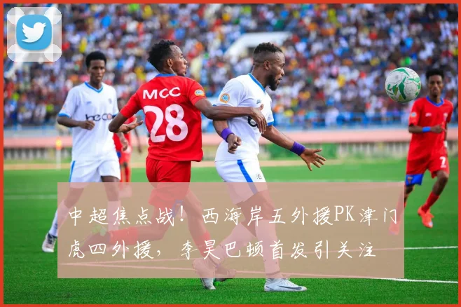 中超焦点战！西海岸五外援PK津门虎四外援，李昊巴顿首发引关注