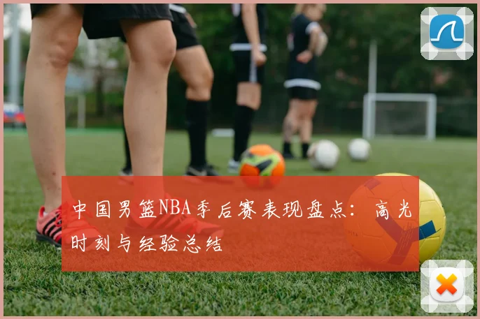 中国男篮NBA季后赛表现盘点:高光时刻与经验总结
