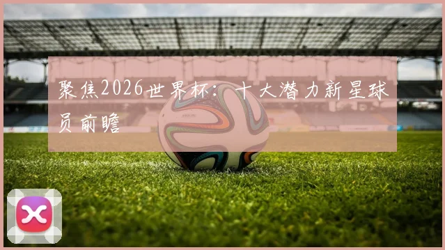 聚焦2026世界杯：十大潜力新星球员前瞻