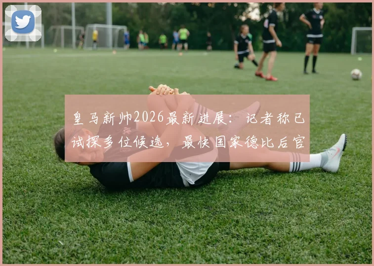 皇马新帅2026最新进展:记者称已试探多位候选,最快国家德比后官宣决定,换帅传言真实吗?