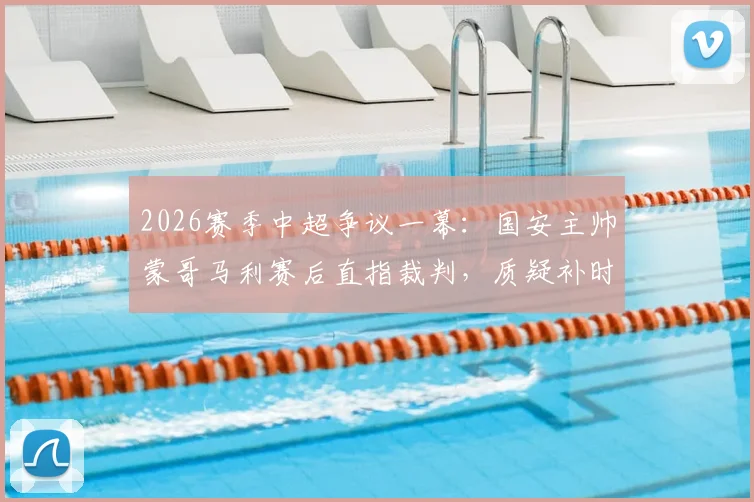 2026赛季中超争议一幕：国安主帅蒙哥马利赛后直指裁判，质疑补时仅8分钟不合理