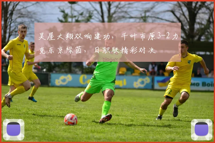 吴屋大翔双响建功，千叶市原3-2力克东京绿茵，日职联精彩对决