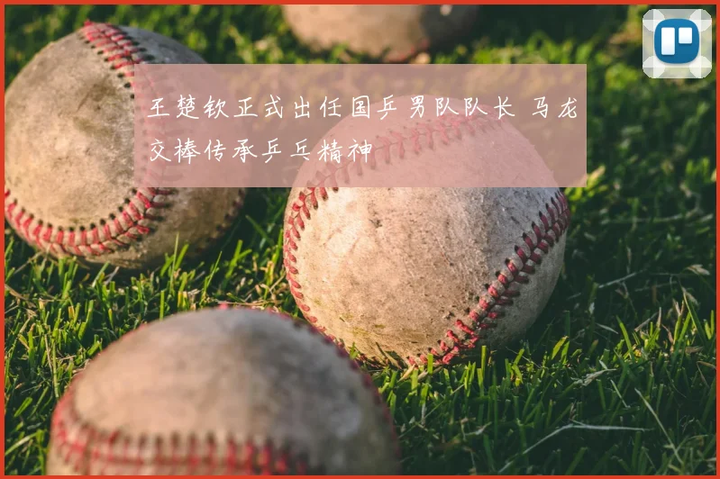 王楚钦正式出任国乒男队队长 马龙交棒传承乒乓精神